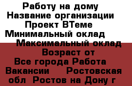 Работу на дому › Название организации ­ Проект ВТеме  › Минимальный оклад ­ 600 › Максимальный оклад ­ 3 000 › Возраст от ­ 18 - Все города Работа » Вакансии   . Ростовская обл.,Ростов-на-Дону г.